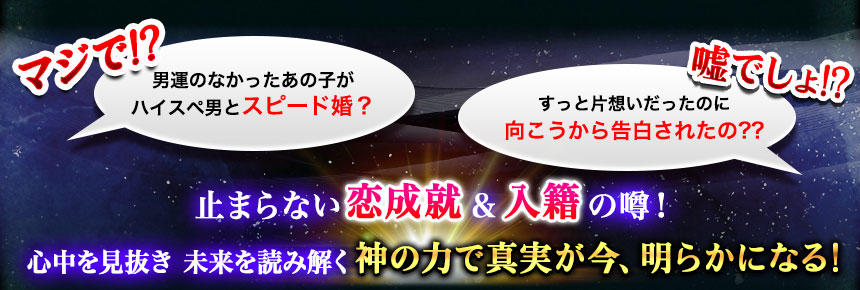 マジで!? 男運のなかったあの子がハイスペ男とスピード婚? 嘘でしょ!? ずっと片想いだったのに向こうから告白されたの?? 止まらない恋成就&入籍の噂! 心中を見抜き 未来を読み解く 神の力で真実が今、明らかになる!